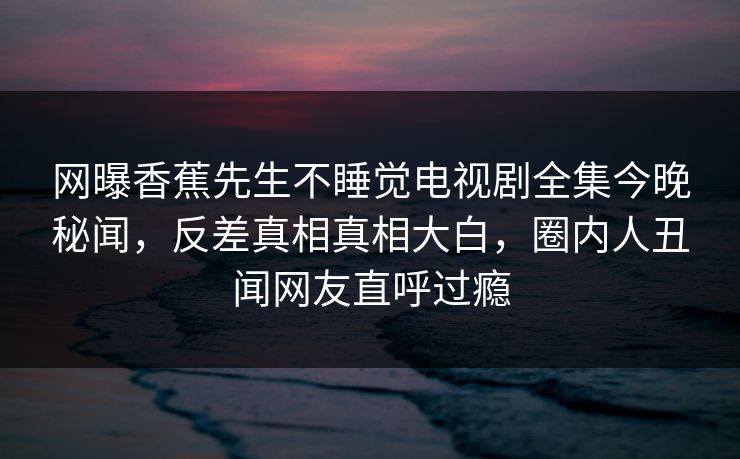 网曝香蕉先生不睡觉电视剧全集今晚秘闻，反差真相真相大白，圈内人丑闻网友直呼过瘾