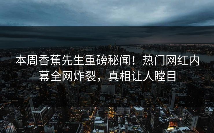 本周香蕉先生重磅秘闻！热门网红内幕全网炸裂，真相让人瞠目  第1张