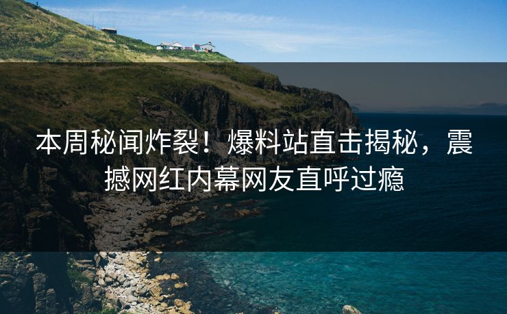 本周秘闻炸裂！爆料站直击揭秘，震撼网红内幕网友直呼过瘾