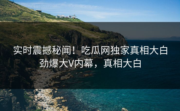 实时震撼秘闻！吃瓜网独家真相大白劲爆大V内幕，真相大白  第1张
