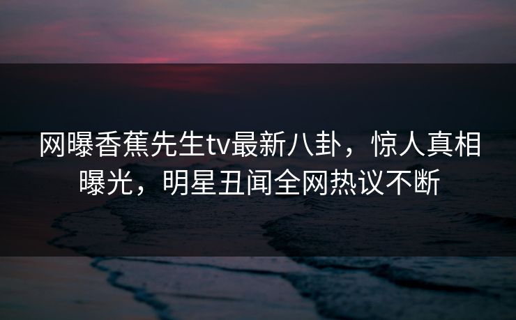 网曝香蕉先生tv最新八卦，惊人真相曝光，明星丑闻全网热议不断