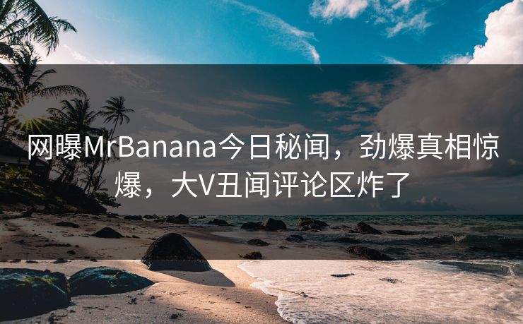 网曝MrBanana今日秘闻，劲爆真相惊爆，大V丑闻评论区炸了  第1张