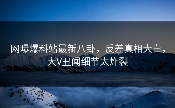 网曝爆料站最新八卦，反差真相大白，大V丑闻细节太炸裂
