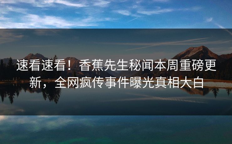 速看速看！香蕉先生秘闻本周重磅更新，全网疯传事件曝光真相大白