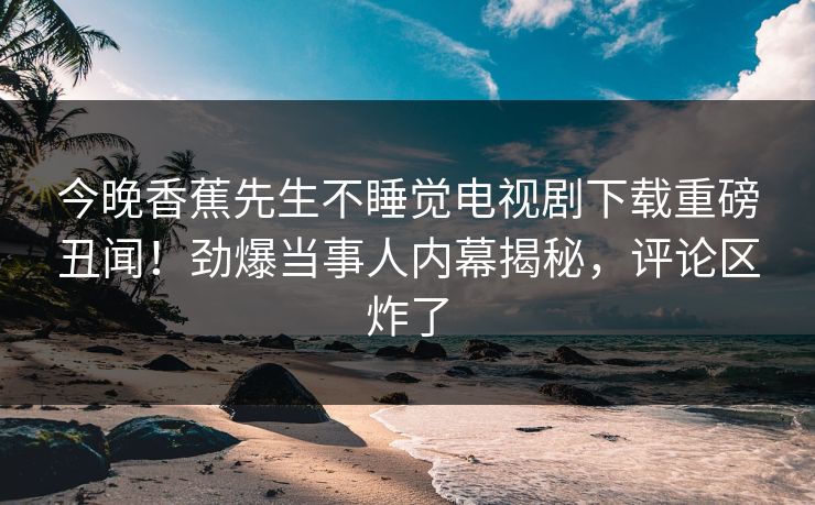 今晚香蕉先生不睡觉电视剧下载重磅丑闻！劲爆当事人内幕揭秘，评论区炸了