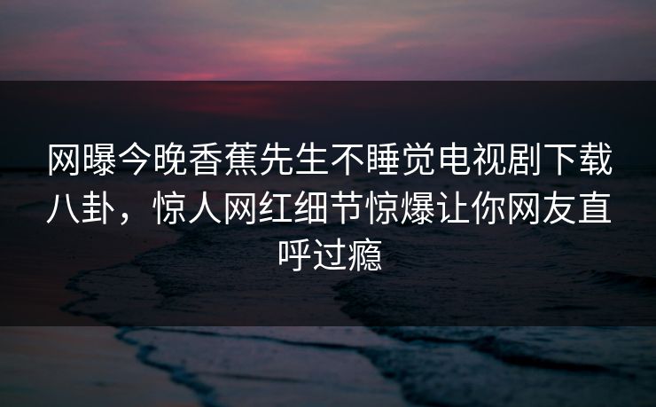 网曝今晚香蕉先生不睡觉电视剧下载八卦，惊人网红细节惊爆让你网友直呼过瘾