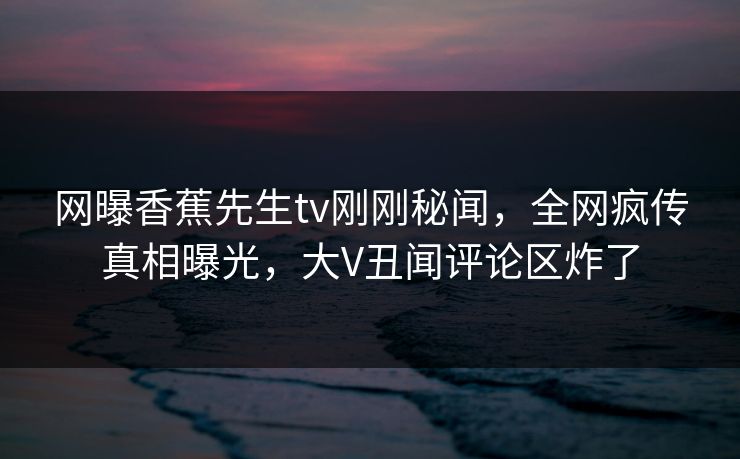 网曝香蕉先生tv刚刚秘闻，全网疯传真相曝光，大V丑闻评论区炸了