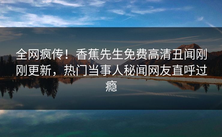 全网疯传！香蕉先生免费高清丑闻刚刚更新，热门当事人秘闻网友直呼过瘾  第1张