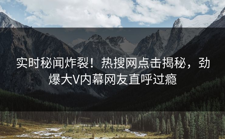 实时秘闻炸裂！热搜网点击揭秘，劲爆大V内幕网友直呼过瘾