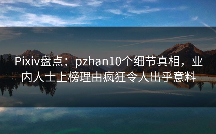Pixiv盘点：pzhan10个细节真相，业内人士上榜理由疯狂令人出乎意料  第1张