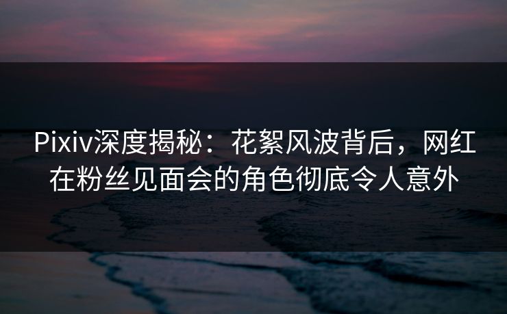 Pixiv深度揭秘：花絮风波背后，网红在粉丝见面会的角色彻底令人意外