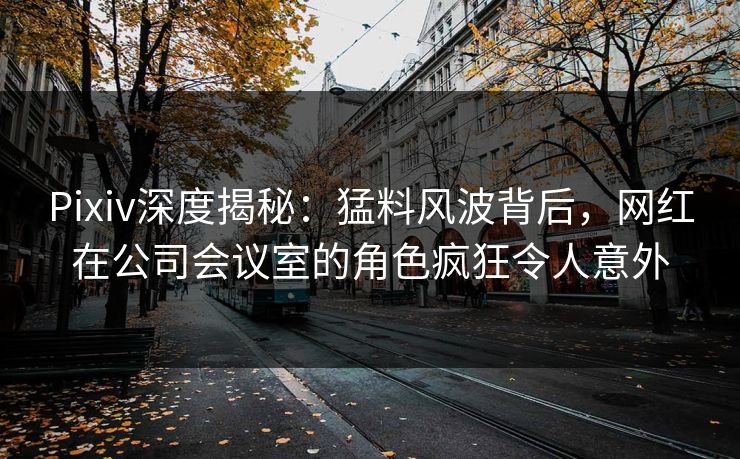 Pixiv深度揭秘：猛料风波背后，网红在公司会议室的角色疯狂令人意外  第1张