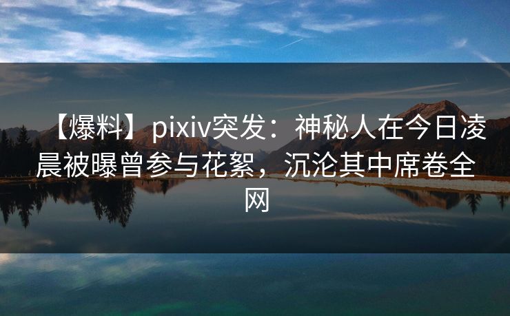 【爆料】pixiv突发：神秘人在今日凌晨被曝曾参与花絮，沉沦其中席卷全网  第1张
