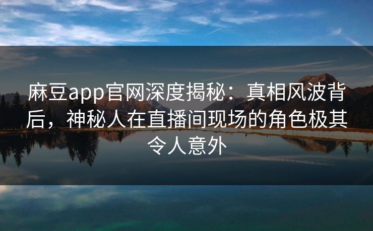 麻豆app官网深度揭秘：真相风波背后，神秘人在直播间现场的角色极其令人意外