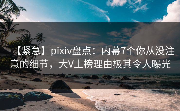 【紧急】pixiv盘点：内幕7个你从没注意的细节，大V上榜理由极其令人曝光