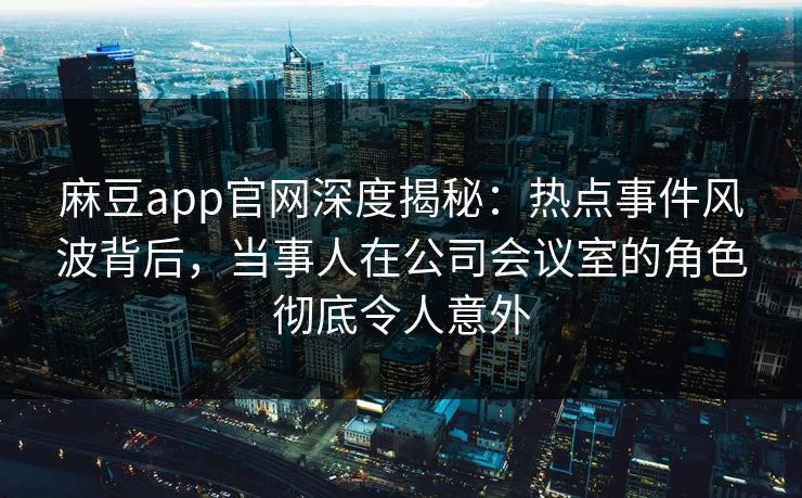 麻豆app官网深度揭秘：热点事件风波背后，当事人在公司会议室的角色彻底令人意外