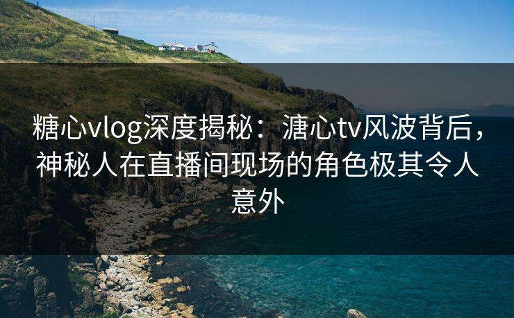 糖心vlog深度揭秘：溏心tv风波背后，神秘人在直播间现场的角色极其令人意外  第1张