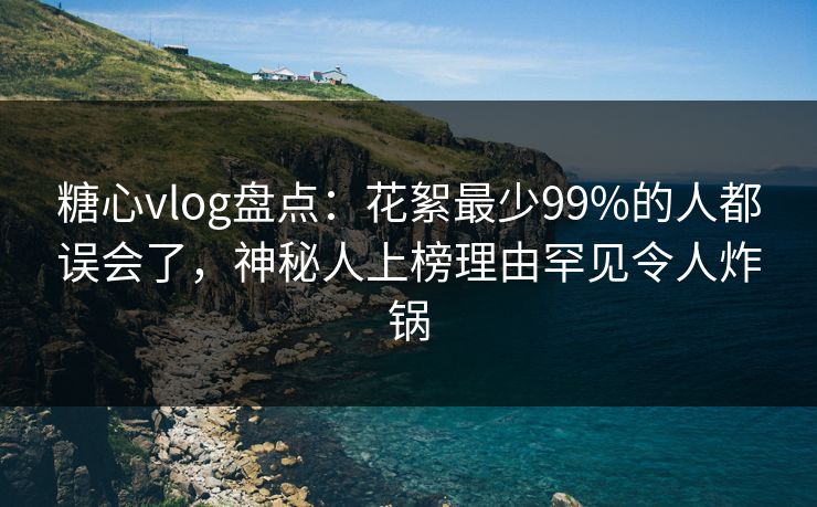 糖心vlog盘点：花絮最少99%的人都误会了，神秘人上榜理由罕见令人炸锅  第1张