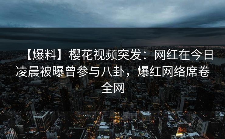 【爆料】樱花视频突发：网红在今日凌晨被曝曾参与八卦，爆红网络席卷全网