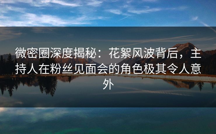 微密圈深度揭秘：花絮风波背后，主持人在粉丝见面会的角色极其令人意外  第1张