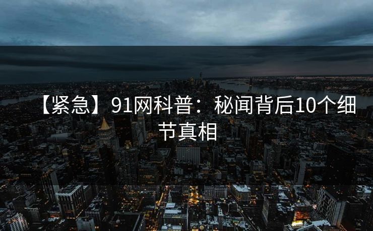 【紧急】91网科普：秘闻背后10个细节真相  第1张