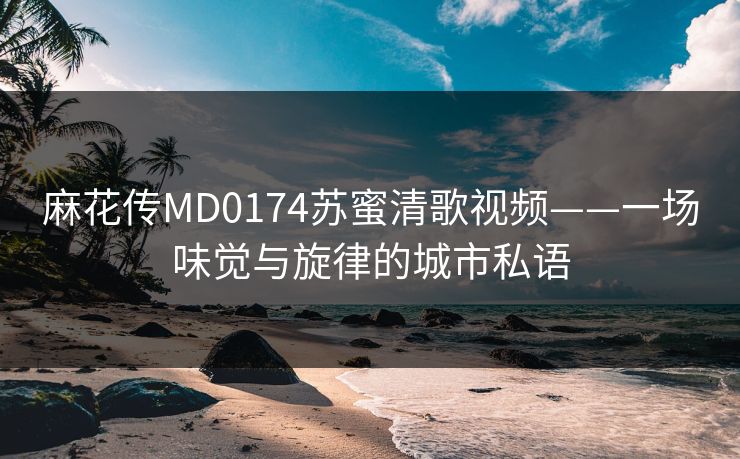 麻花传MD0174苏蜜清歌视频——一场味觉与旋律的城市私语  第1张