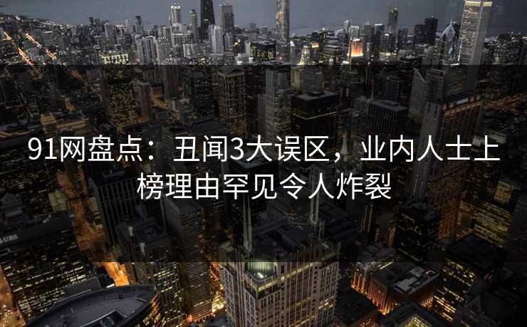 91网盘点：丑闻3大误区，业内人士上榜理由罕见令人炸裂