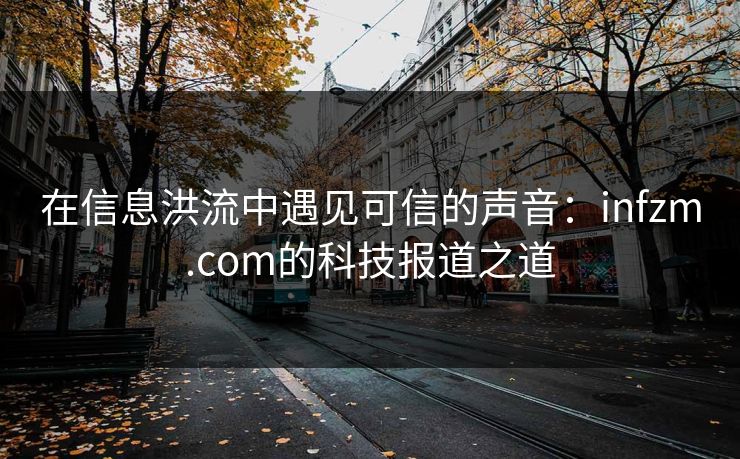 在信息洪流中遇见可信的声音：infzm.com的科技报道之道  第1张