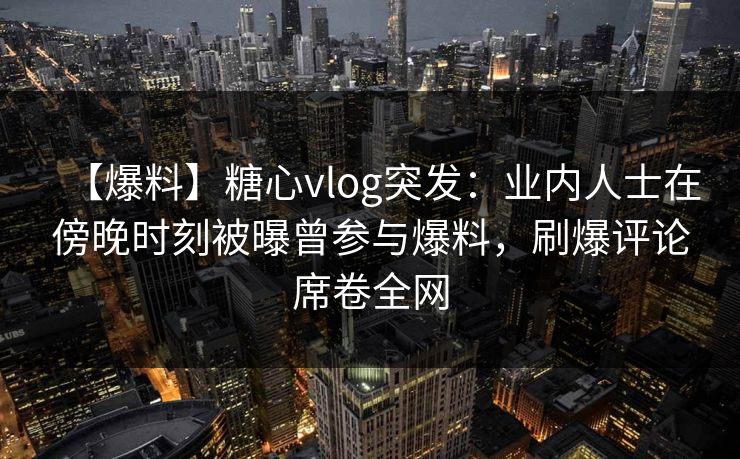 【爆料】糖心vlog突发：业内人士在傍晚时刻被曝曾参与爆料，刷爆评论席卷全网