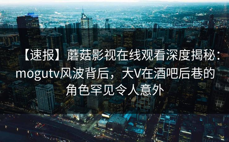 【速报】蘑菇影视在线观看深度揭秘：mogutv风波背后，大V在酒吧后巷的角色罕见令人意外