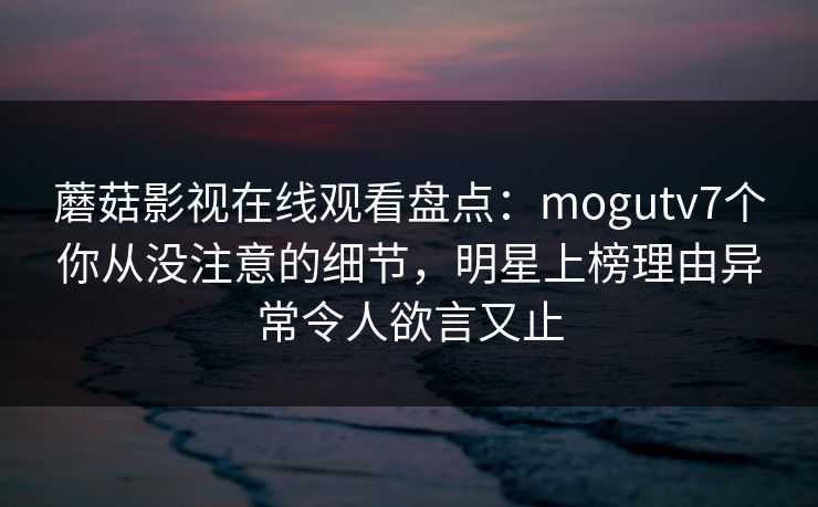 蘑菇影视在线观看盘点：mogutv7个你从没注意的细节，明星上榜理由异常令人欲言又止
