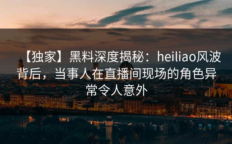 【独家】黑料深度揭秘：heiliao风波背后，当事人在直播间现场的角色异常令人意外  第1张