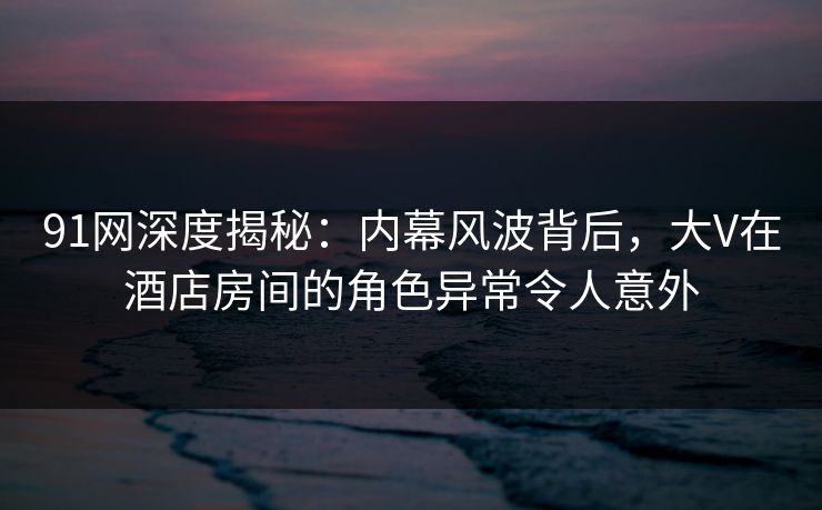 91网深度揭秘：内幕风波背后，大V在酒店房间的角色异常令人意外  第1张