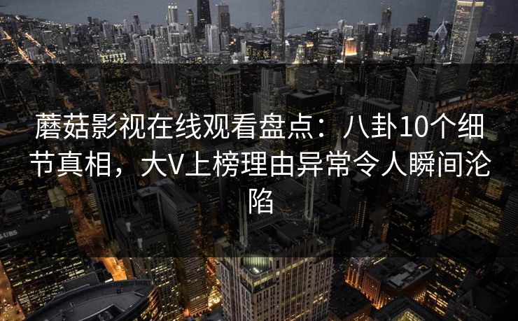 蘑菇影视在线观看盘点：八卦10个细节真相，大V上榜理由异常令人瞬间沦陷