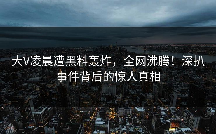 大V凌晨遭黑料轰炸，全网沸腾！深扒事件背后的惊人真相