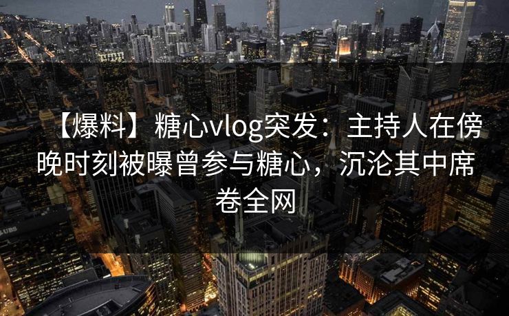 【爆料】糖心vlog突发：主持人在傍晚时刻被曝曾参与糖心，沉沦其中席卷全网