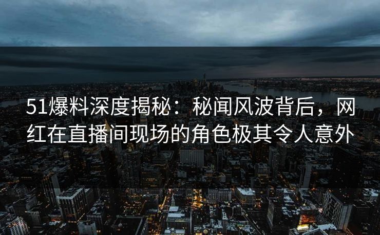 51爆料深度揭秘：秘闻风波背后，网红在直播间现场的角色极其令人意外