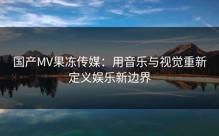 国产MV果冻传媒：用音乐与视觉重新定义娱乐新边界