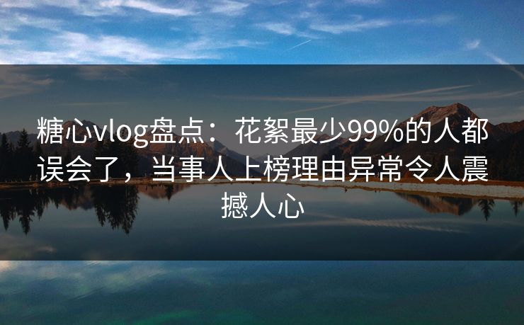 糖心vlog盘点：花絮最少99%的人都误会了，当事人上榜理由异常令人震撼人心