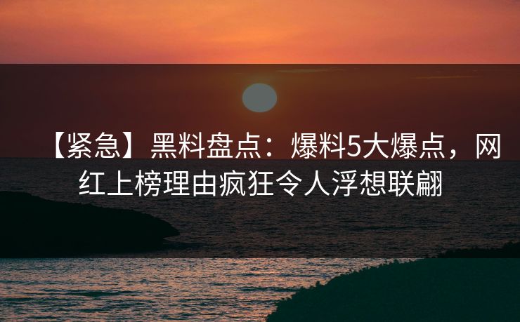 【紧急】黑料盘点：爆料5大爆点，网红上榜理由疯狂令人浮想联翩