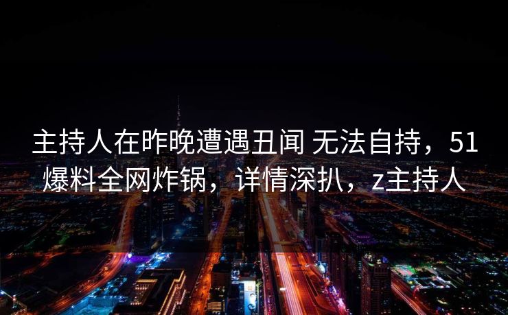 主持人在昨晚遭遇丑闻 无法自持，51爆料全网炸锅，详情深扒，z主持人