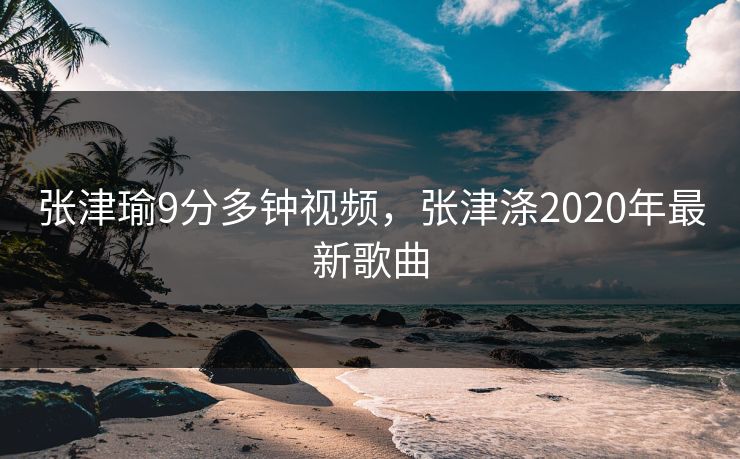 张津瑜9分多钟视频，张津涤2020年最新歌曲