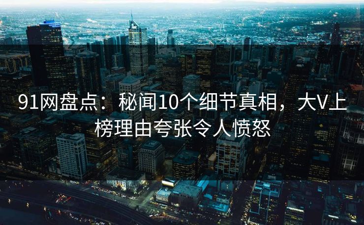 91网盘点：秘闻10个细节真相，大V上榜理由夸张令人愤怒