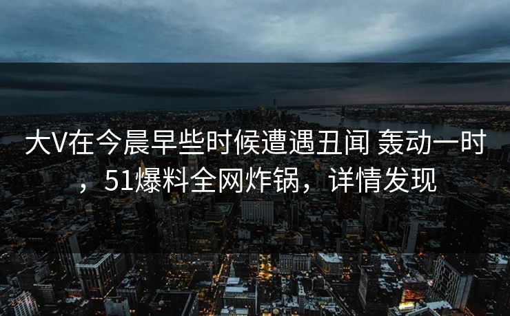 大V在今晨早些时候遭遇丑闻 轰动一时，51爆料全网炸锅，详情发现