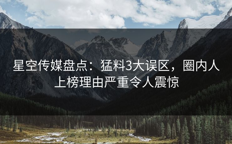 星空传媒盘点:猛料3大误区,圈内人上榜理由严重令人震惊 第1张 星空传媒盘点:猛料3大误区,圈内人上榜理由严重令人震惊 第1张