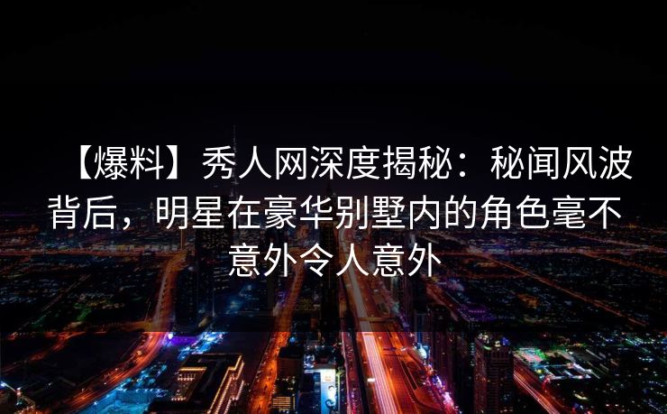 【爆料】秀人网深度揭秘:秘闻风波背后,明星在豪华别墅内的角色毫不意外令人意外 第1张 【爆料】秀人网深度揭秘:秘闻风波背后,明星在豪华别墅内的角色毫不意外令人意外 第1张