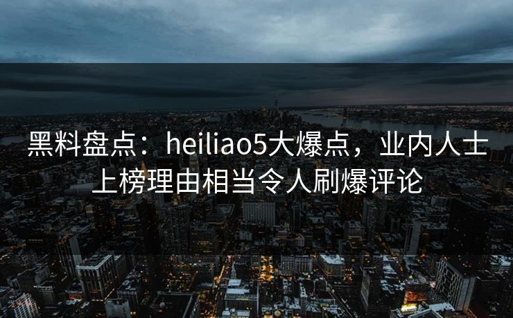 黑料盘点：heiliao5大爆点，业内人士上榜理由相当令人刷爆评论