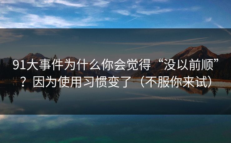91大事件为什么你会觉得“没以前顺”?因为使用习惯变了(不服你来试)