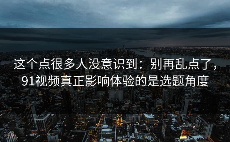 这个点很多人没意识到：别再乱点了，91视频真正影响体验的是选题角度  第1张