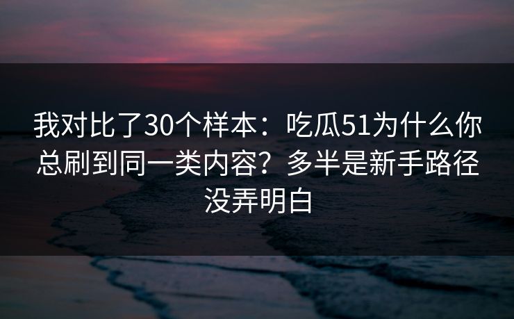 我对比了30个样本：吃瓜51为什么你总刷到同一类内容？多半是新手路径没弄明白